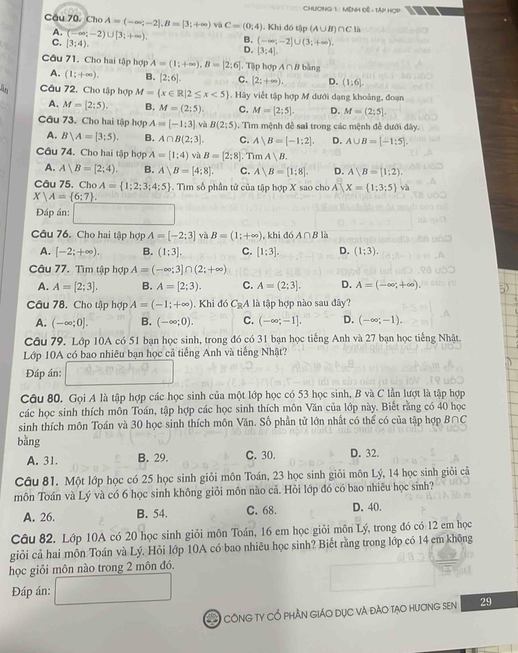 CHươNG 1. MệnH Đề - Tập HợP
Câu 70. Cho Aequiv (-∈fty ;-2],B=[3;+∈fty ) vù C=(0;4). Khi đó tập (A∪B)∩C là
A. (-∈fty ;-2)∪ [3;+∈fty ).
C. [3;4).
B. (-∈fty ;-2]∪ (3;+∈fty ).
D. (3;4].
Câu 71. Cho hai tập hợp A=(1;+∈fty ),B=[2;6]. Tập hợp A∩ B bǎng
A. (1;+∈fty ). B. [2;6]. [2;+∈fty ), D. (1:6].
C.
an Câu 72. Cho tập hợp M= x∈ R|2≤ x<5 , Hãy viết tập hợp M dưới dạng khoảng, đoạn
A. M=[2:5). B. M=(2;5). C. M=[2;5]. D. M=(2;5].
Câu 73. Cho hai tập hợp A=[-1;3] và B(2;5). Tìm mệnh đề sai trong các mệnh đề dưới đây.
A. B|A=[3;5). B. A∩ B(2;3]. C. A|B=[-1;2]. D. A∪ B=[-1;5].
Câu 74. Cho hai tập hợp A=[1;4) và B=[2;8]. Tìm A|B.
A. A|B=[2;4). B. A|B=[4;8]. C. A|B=[1;8]. D. A|B=[1;2).
Câu 75. Cho A= 1;2;3;4;5. Tìm số phần tử của tập hợp X sao cho A|X= 1;3;5 và
X|A= 6:7 .
Đáp án: x_1+x_2=frac 4...2 40°
Câu 76. Cho hai tập hợp A=[-2;3] và B=(1;+∈fty ) , khi đó A∩ B là
A. [-2;+∈fty ). B. (1;3]. C. [1;3]. D. (1;3).
Câu 77. Tìm tập hợp A=(-∈fty ;3]∩ (2;+∈fty )
A. A=[2;3]. B. A=[2;3). C. A=(2;3]. D. A=(-∈fty ;+∈fty ).
Câu 78. Cho tập hợp A=(-1;+∈fty ). Khi đó C_RA là tập hợp nào sau đây?
A. (-∈fty ;0]. B. (-∈fty ;0). C. (-∈fty ;-1]. D. (-∈fty ;-1).
Câu 79. Lớp 10A có 51 bạn học sinh, trong đó có 31 bạn học tiếng Anh và 27 bạn học tiếng Nhật.
Lớp 10A có bao nhiêu bạn học cả tiếng Anh và tiếng Nhật?
Đáp án:
Câu 80. Gọi A là tập hợp các học sinh của một lớp học có 53 học sinh, B và C lần lượt là tập hợp
các học sinh thích môn Toán, tập hợp các học sinh thích môn Văn của lớp này. Biết rằng có 40 học
sinh thích môn Toán và 30 học sinh thích môn Văn. Số phần tử lớn nhất có thể có của tập hợp B∩C
bằng
A. 31. B. 29. C. 30. D. 32.
Câu 81. Một lớp học có 25 học sinh giỏi môn Toán, 23 học sinh giỏi môn Lý, 14 học sinh giỏi cả
môn Toán và Lý và có 6 học sinh không giỏi môn nào cả. Hỏi lớp đó có bao nhiêu học sinh?
A. 26. B. 54. C. 68. D. 40.
Câu 82. Lớp 10A có 20 học sinh giỏi môn Toán, 16 em học giỏi môn Lý, trong đó có 12 em học
giỏi cả hai môn Toán và Lý. Hỏi lớp 10A có bao nhiêu học sinh? Biết rằng trong lớp có 14 em không
học giỏi môn nào trong 2 môn đó.
Đáp án:
* CôNG TY Cổ phầN GIáO Dục và đàO tạO HươNG SEn 29