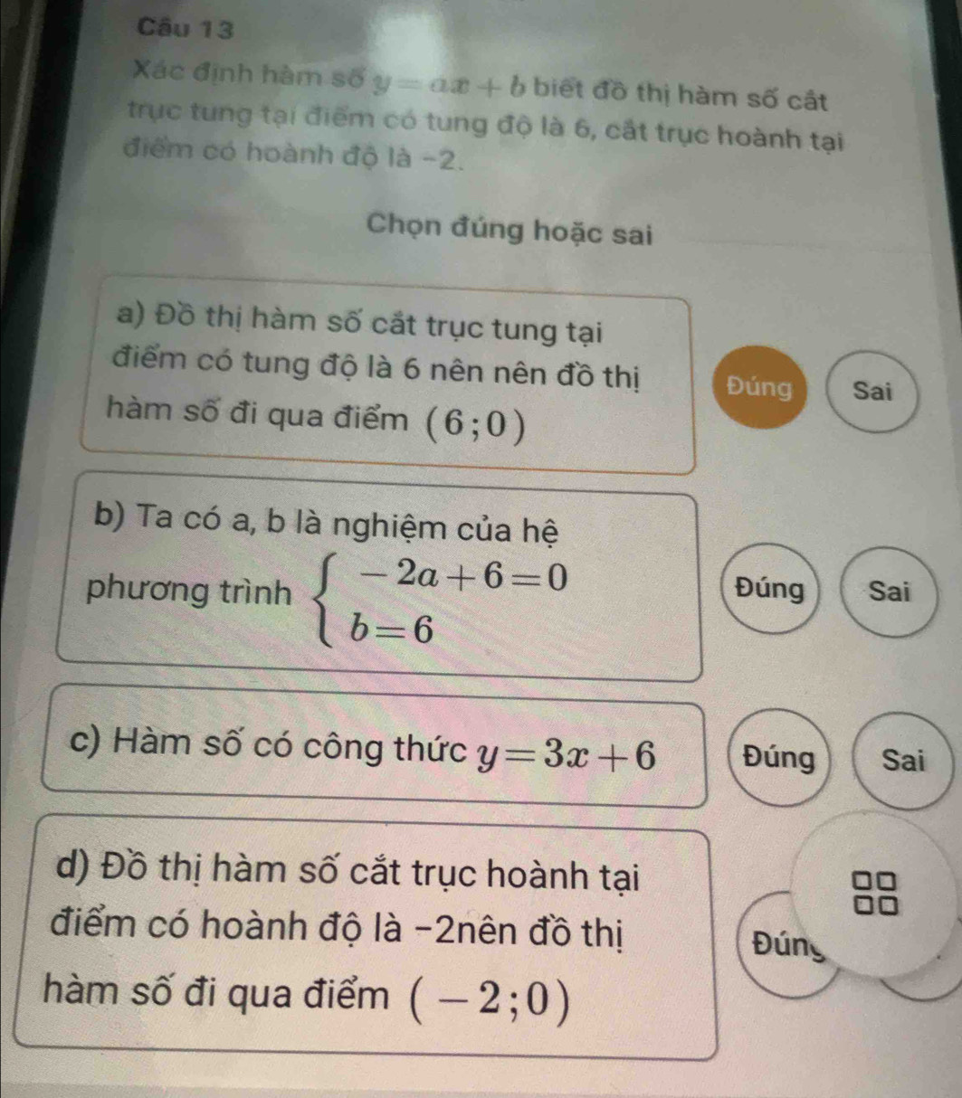 Xác định hàm số y=ax+b biết đồ thị hàm số cất 
trục tung tại điểm có tung độ là 6, cắt trục hoành tại 
điểm có hoành độ là -2. 
Chọn đúng hoặc sai 
a) Đồ thị hàm số cắt trục tung tại 
điểm có tung độ là 6 nên nên đồ thị Đúng Sai 
hàm số đi qua điểm (6;0)
b) Ta có a, b là nghiệm của hệ 
phương trình beginarrayl -2a+6=0 b=6endarray. Đúng Sai 
c) Hàm số có công thức y=3x+6 Đúng Sai 
d) Đồ thị hàm số cắt trục hoành tại 
điểm có hoành độ là -2nên đồ thị 
Đúng 
hàm số đi qua điểm (-2;0)