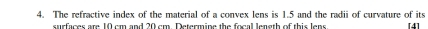 The refractive index of the material of a convex lens is 1.5 and the radii of curvature of its 
surfaces are 10 cm and 20 cm. Determine the focal length of this lens [4]