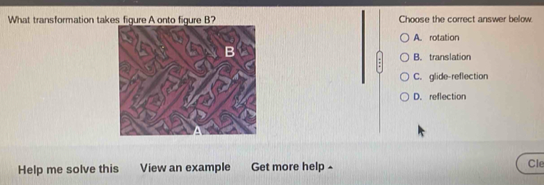 What transformation takes figure A onto figure B? Choose the correct answer below.
A. rotation
B. translation
C. glide-reflection
D. reflection
Help me solve this View an example Get more help ^
Cle