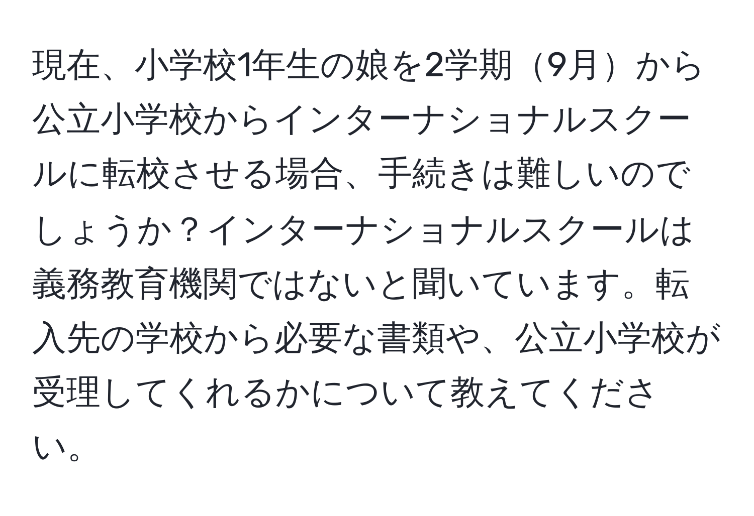 現在、小学校1年生の娘を2学期9月から公立小学校からインターナショナルスクールに転校させる場合、手続きは難しいのでしょうか？インターナショナルスクールは義務教育機関ではないと聞いています。転入先の学校から必要な書類や、公立小学校が受理してくれるかについて教えてください。