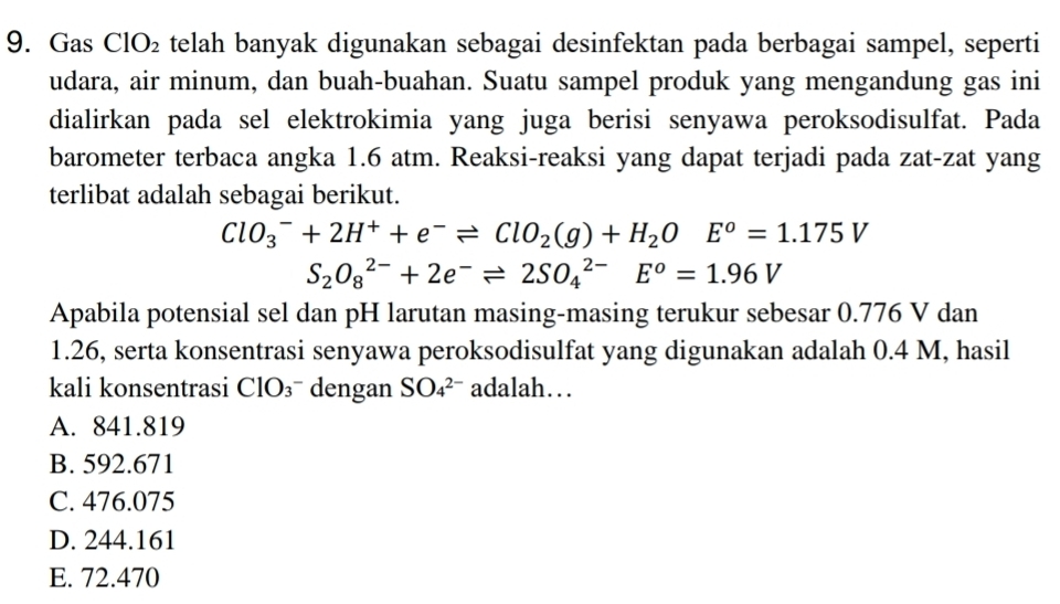 Gas ClO_2 telah banyak digunakan sebagai desinfektan pada berbagai sampel, seperti
udara, air minum, dan buah-buahan. Suatu sampel produk yang mengandung gas ini
dialirkan pada sel elektrokimia yang juga berisi senyawa peroksodisulfat. Pada
barometer terbaca angka 1.6 atm. Reaksi-reaksi yang dapat terjadi pada zat-zat yang
terlibat adalah sebagai berikut.
ClO_3^(-+2H^+)+e^-leftharpoons ClO_2(g)+H_2OE^o=1.175V
S_2O_8^((2-)+2e^-)leftharpoons 2SO_4^((2-)E^o)=1.96V
Apabila potensial sel dan pH larutan masing-masing terukur sebesar 0.776 V dan
1.26, serta konsentrasi senyawa peroksodisulfat yang digunakan adalah 0.4 M, hasil
kali konsentrasi ClO_3 dengan SO_4^(2-) adalah…
A. 841.819
B. 592.671
C. 476.075
D. 244.161
E. 72.470