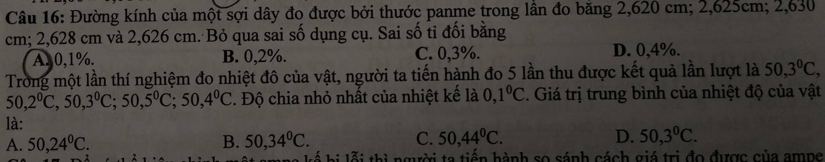 Đường kính của một sợi dây đo được bởi thước panme trong lần đo băng 2,620 cm; 2,625cm; 2,630
cm; 2,628 cm và 2,626 cm. Bỏ qua sai số dụng cụ. Sai số tỉ đối bằng
A. 0,1%. B. 0,2%. C. 0,3%.
D. 0,4%.
Trong một lần thí nghiệm đo nhiệt đô của vật, người ta tiến hành đo 5 lần thu được kết quả lần lượt là 50, 3°C,
50, 2^0C, 50, 3^0C; 50, 5^0C; 50, 4^0C. Độ chia nhỏ nhất của nhiệt kế là 0,1°C. Giá trị trung bình của nhiệt độ của vật
là:
A. 50, 24^0C. B. 50, 34°C. C. 50, 44°C. D. 50, 3^0C. 
l á hi lỗi thị ngời ta tiến hành so sánh cách giá trị đo được của ampe