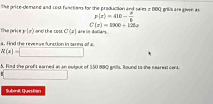 The price-demand and cost functions for the production and sales x BBQ grills are given as
p(x)=410- x/6 
C(x)=5900+125x
The price p(x) and the cos tC(x) are in dollars. 
a. Find the revenue function in terms of 2.
R(x)=[ □
b. Find the profit earned at an output of 150 BBQ grills. Round to the nearest cent.
$ □ 
Submit Question