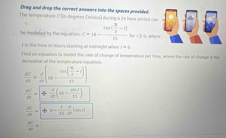 Drag and drop the correct answers into the spaces provided.
The temperature C (in degrees Celsius) during a 24 hour period can
be modeled by the equation; c=18-frac cos ( π /2 -t)15 for t≥ 0 , wher
t is the time in hours starting at midnight when t=0. 
Find an equation to model the rate of change of temperature per time, where the rate of change is the
derivative of the temperature equation.
 dC/dt = d/dt (18-frac cos ( π /2 -t)15)
 dC/dt =+ d/dt (18- sin t/15 )
 dC/dt =|t|o- 1/15  d/dt (sin t)
 dC/dt =□