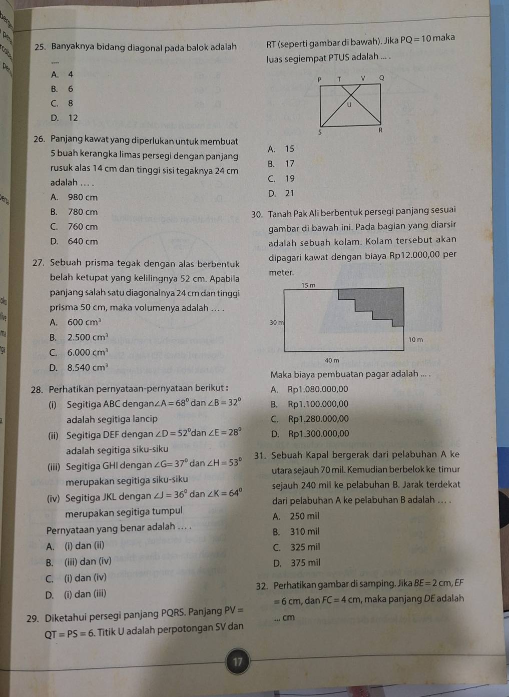 maka
cot
25. Banyaknya bidang diagonal pada balok adalah RT (seperti gambar di bawah). Jika PQ=10
….
luas segiempat PTUS adalah ... .
A. 4
B. 6
C. 8
D. 12
26. Panjang kawat yang diperlukan untuk membuat
A. 15
5 buah kerangka limas persegi dengan panjang B. 17
rusuk alas 14 cm dan tinggi sisi tegaknya 24 cm
adalah ... . C. 19
A. 980 cm D. 21
B. 780 cm
30. Tanah Pak Ali berbentuk persegi panjang sesuai
C. 760 cm
gambar di bawah ini. Pada bagian yang diarsir
D. 640 cm adalah sebuah kolam. Kolam tersebut akan
27. Sebuah prisma tegak dengan alas berbentuk dipagari kawat dengan biaya Rp12.000,00 per
belah ketupat yang kelilingnya 52 cm. Apabila meter.
panjang salah satu diagonalnya 24 cm dan tinggi
ol
prisma 50 cm, maka volumenya adalah ... .
live A. 600cm^3
ma B. 2.500cm^3
ga C. 6.000cm^3
D. 8.540cm^3
Maka biaya pembuatan pagar adalah ... .
28. Perhatikan pernyataan-pernyataan berikut : A. Rp1.080.000,00
(i) Segitiga ABC dengan ∠ A=68° dan ∠ B=32° B. Rp1.100.000,00
adalah segitiga lancip C. Rp1.280.000,00
(ii) Segitiga DEF dengan ∠ D=52°c Ian ∠ E=28° D. Rp1.300.000,00
adalah segitiga siku-siku
(iii) Segitiga GHI dengan ∠ G=37° dan ∠ H=53° 31. Sebuah Kapal bergerak dari pelabuhan A ke
utara sejauh 70 mil. Kemudian berbelok ke timur
merupakan segitiga siku-siku
sejauh 240 mil ke pelabuhan B. Jarak terdekat
(iv) Segitiga JKL dengan ∠ J=36° dan ∠ K=64° dari pelabuhan A ke pelabuhan B adalah ... .
merupakan segitiga tumpul A. 250 mil
Pernyataan yang benar adalah ... .
B. 310 mil
A. (i) dan (ii) C. 325 mil
B. (iii) dan (iv) D. 375 mil
C. (i) dan (iv)
32. Perhatikan gambar di samping. Jika
D. (i) dan (iii) BE=2cm EF
=6cm , dan FC=4cm , maka panjang DE adalah
29. Diketahui persegi panjang PQRS. Panjang PV= ...cm
QT=PS=6. Titik U adalah perpotongan SV dan
17