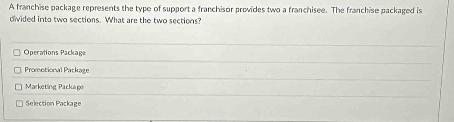 A franchise package represents the type of support a franchisor provides two a franchisee. The franchise packaged is
divided into two sections. What are the two sections?
Operations Package
Promotional Package
Marketing Package
Selection Package