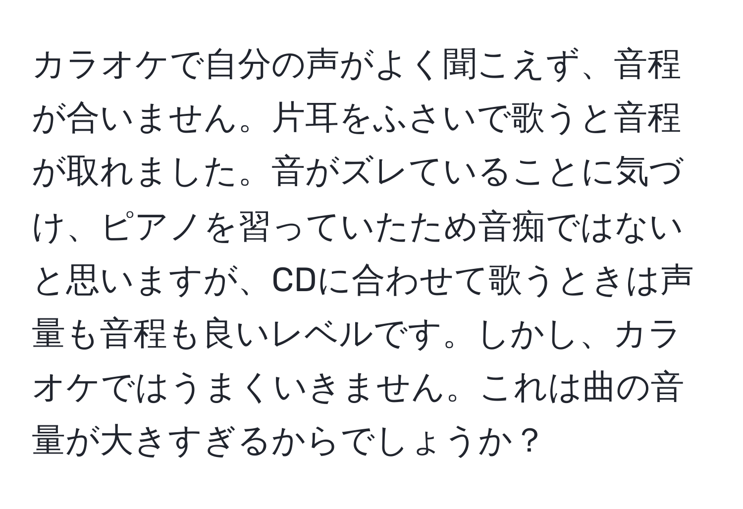 カラオケで自分の声がよく聞こえず、音程が合いません。片耳をふさいで歌うと音程が取れました。音がズレていることに気づけ、ピアノを習っていたため音痴ではないと思いますが、CDに合わせて歌うときは声量も音程も良いレベルです。しかし、カラオケではうまくいきません。これは曲の音量が大きすぎるからでしょうか？