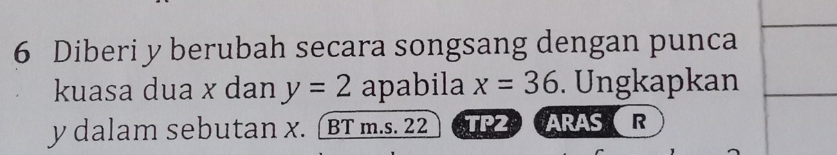 Diberi y berubah secara songsang dengan punca 
kuasa dua x dan y=2 apabila x=36. Ungkapkan
y dalam sebutan x. (BT m.s. 22 TP2 ARASR