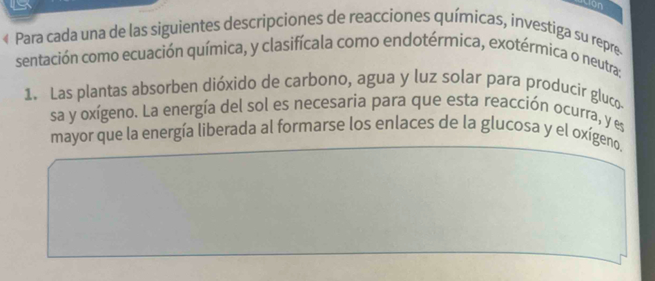 con 
« Para cada una de las siguientes descripciones de reacciones químicas, investiga su repre. 
sentación como ecuación química, y clasifícala como endotérmica, exotérmica o neutra: 
1. Las plantas absorben dióxido de carbono, agua y luz solar para producir gluco 
sa y oxígeno. La energía del sol es necesaria para que esta reacción ocurra, y es 
mayor que la energía liberada al formarse los enlaces de la glucosa y el oxígeno.