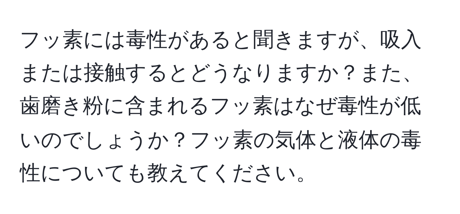 フッ素には毒性があると聞きますが、吸入または接触するとどうなりますか？また、歯磨き粉に含まれるフッ素はなぜ毒性が低いのでしょうか？フッ素の気体と液体の毒性についても教えてください。