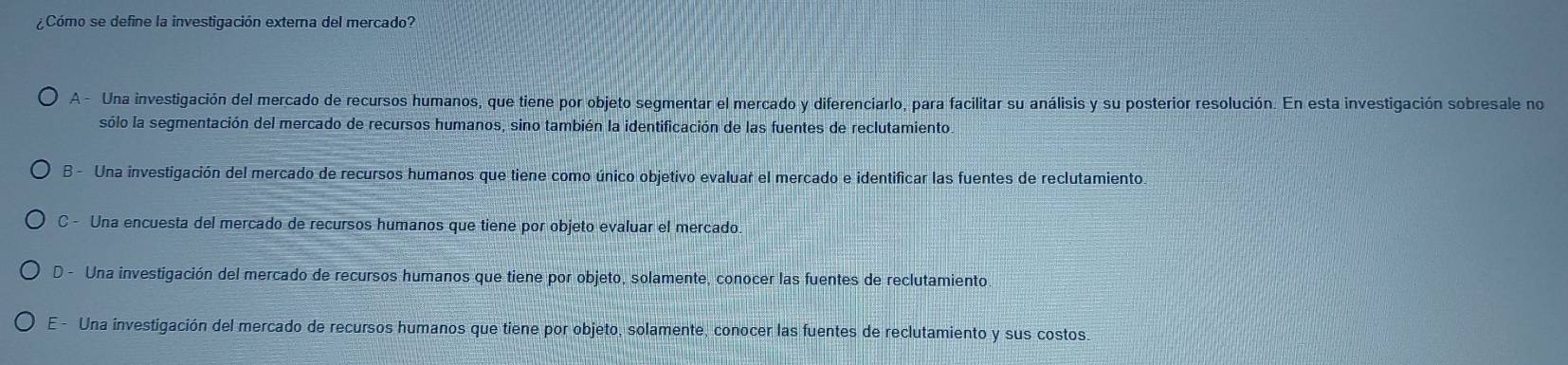 ¿Cómo se define la investigación externa del mercado?
A - Una investigación del mercado de recursos humanos, que tiene por objeto segmentar el mercado y diferenciarlo, para facilitar su análisis y su posterior resolución. En esta investigación sobresale no
sólo la segmentación del mercado de recursos humanos, sino también la identificación de las fuentes de reclutamiento.
B - Una investigación del mercado de recursos humanos que tiene como único objetivo evaluar el mercado e identificar las fuentes de reclutamiento.
C - Una encuesta del mercado de recursos humanos que tiene por objeto evaluar el mercado.
D. Una investigación del mercado de recursos humanos que tiene por objeto, solamente, conocer las fuentes de reclutamiento
E - Una investigación del mercado de recursos humanos que tiene por objeto, solamente, conocer las fuentes de reclutamiento y sus costos.