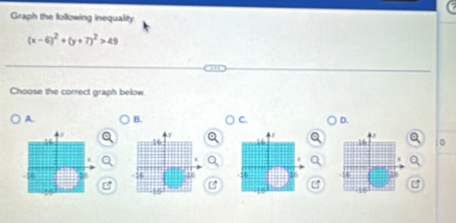 Graph the following inequality.
(x-6)^2+(y+7)^2>49
Choose the correct graph below. 
A. 
B. 
C. 
D. 
:0 

B