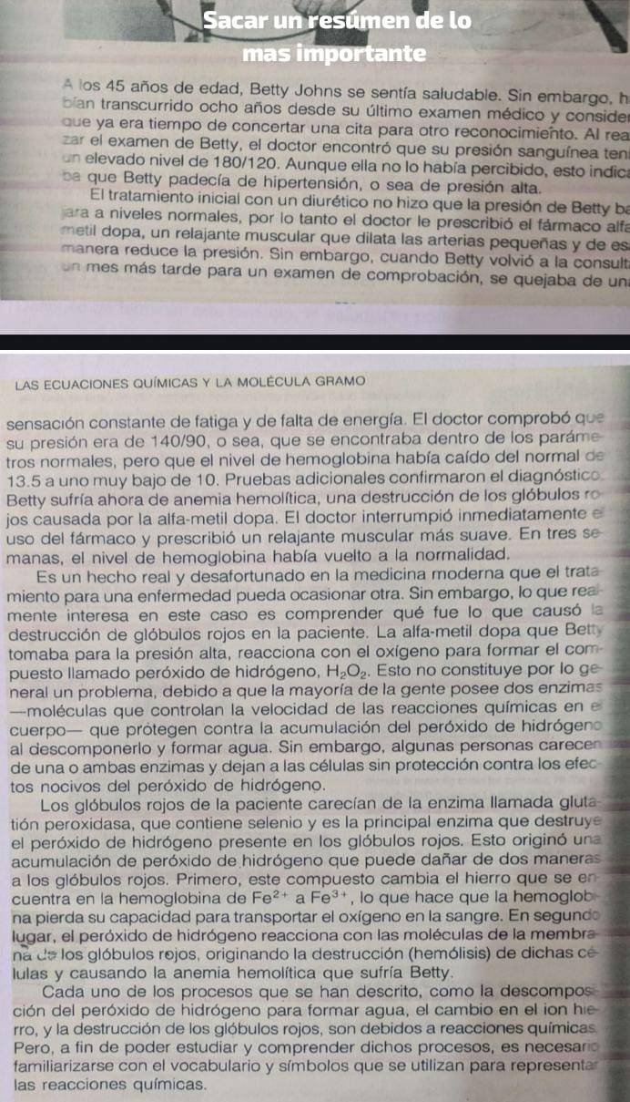 A los 45 años de edad, Betty Johns se sentía saludable. Sin embargo, h
bian transcurrido ocho años desde su último examen médico y consider
que ya era tiempo de concertar una cita para otro reconocimiento. Al rea
zar el examen de Betty, el doctor encontró que su presión sanguínea ten
un elevado nivel de 180/120. Aunque ella no lo había percibido, esto indica
be  que Betty padecía de hipertensión, o sea de presión alta.
El tratamiento inicial con un diurético no hizo que la presión de Betty ba
ara a níveles normales, por lo tanto el doctor le prescribió el fármaco alfa
metil dopa, un relajante muscular que dilata las arterias pequeñas y de es
manera reduce la presión. Sin embargo, cuando Betty volvió a la consult
un mes más tarde para un examen de comprobación, se quejaba de una
LAS ECUACIONES QUÍMICAS Y LA MOLÉCULA GRAMO
sensación constante de fatiga y de falta de energía. El doctor comprobó que
su presión era de 140/90, o sea, que se encontraba dentro de los paráme
tros normales, pero que el nivel de hemoglobina había caído del normal de
13.5 a uno muy bajo de 10. Pruebas adicionales confirmaron el diagnóstico
Betty sufría ahora de anemia hemolítica, una destrucción de los glóbulos ro
jos causada por la alfa-metil dopa. El doctor interrumpió inmediatamente e
uso del fármaco y prescribió un relajante muscular más suave. En tres se
manas, el nivel de hemoglobina había vuelto a la normalidad.
Es un hecho real y desafortunado en la medicina moderna que el trat
miento para una enfermedad pueda ocasionar otra. Sin embargo, lo que rea
mente interesa en este caso es comprender qué fue lo que causó la
destrucción de glóbulos rojos en la paciente. La alfa-metil dopa que Bett
tomaba para la presión alta, reacciona con el oxígeno para formar el com
puesto llamado peróxido de hidrógeno, H_2O_2 , Esto no constituye por lo ge
neral un problema, debido a que la mayoría de la gente posee dos enzimas
moléculas que controlan la velocidad de las reacciones químicas en e
cuerpo— que prótegen contra la acumulación del peróxido de hidrógeno
al descomponerlo y formar agua. Sin embargo, algunas personas carece
de una o ambas enzimas y dejan a las células sin protección contra los efec
tos nocivos del peróxido de hidrógeno.
Los glóbulos rojos de la paciente carecían de la enzima llamada gluta
tión peroxidasa, que contiene selenio y es la principal enzima que destruye
el peróxido de hidrógeno presente en los glóbulos rojos. Esto originó una
acumulación de peróxido de hidrógeno que puede dañar de dos maneras
a los glóbulos rojos. Primero, este compuesto cambia el hierro que se en
cuentra en la hemoglobina de Fe^(2+) a Fe^(3+) , lo que hace que la hemoglob
na pierda su capacidad para transportar el oxígeno en la sangre. En segund
lugar, el peróxido de hidrógeno reacciona con las moléculas de la membra
na de los glóbulos rojos, originando la destrucción (hemólisis) de dichas cé
lulas y causando la anemia hemolítica que sufría Betty.
Cada uno de los procesos que se han descrito, como la descompos
ción del peróxido de hidrógeno para formar agua, el cambio en el ion hie
rro, y la destrucción de los glóbulos rojos, son debidos a reacciones químicas
Pero, a fin de poder estudiar y comprender dichos procesos, es necesarc
familiarizarse con el vocabulario y símbolos que se utilizan para representa
las reacciones químicas.