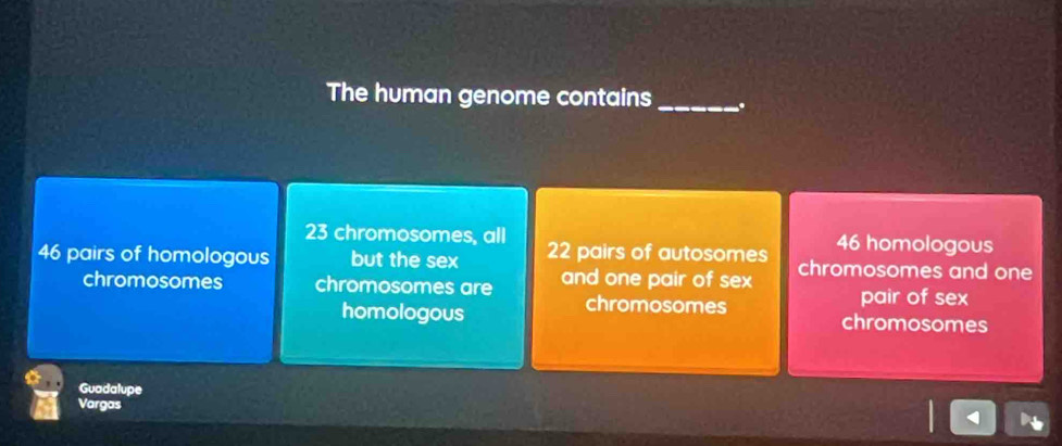 The human genome contains_ .
23 chromosomes, all 46 homologous
46 pairs of homologous but the sex 22 pairs of autosomes chromosomes and one
chromosomes chromosomes are and one pair of sex
pair of sex
homologous chromosomes chromosomes
Guadalupe
Vargas