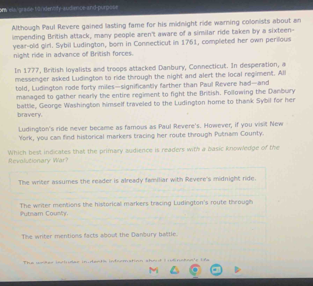 om/ela/grade-10/identify-audience-and-purpose
Although Paul Revere gained lasting fame for his midnight ride warning colonists about an
impending British attack, many people aren't aware of a similar ride taken by a sixteen-
year-old girl. Sybil Ludington, born in Connecticut in 1761, completed her own perilous
night ride in advance of British forces.
In 1777, British loyalists and troops attacked Danbury, Connecticut. In desperation, a
messenger asked Ludington to ride through the night and alert the local regiment. All
told, Ludington rode forty miles —significantly farther than Paul Revere had—and
managed to gather nearly the entire regiment to fight the British. Following the Danbury
battle, George Washington himself traveled to the Ludington home to thank Sybil for her
bravery.
Ludington's ride never became as famous as Paul Revere's. However, if you visit New
York, you can find historical markers tracing her route through Putnam County.
Which best indicates that the primary audience is readers with a basic knowledge of the
Revolutionary War?
The writer assumes the reader is already familiar with Revere's midnight ride.
The writer mentions the historical markers tracing Ludington's route through
Putnam County.
The writer mentions facts about the Danbury battle.
The writer includes in-denth information about L udinnton's life