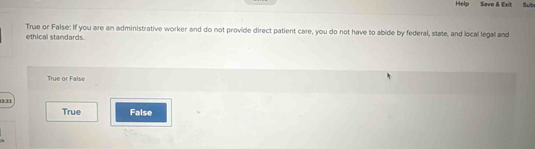 Help Save & Exit Sub
True or False: If you are an administrative worker and do not provide direct patient care, you do not have to abide by federal, state, and local legal and
ethical standards.
True or False
True False