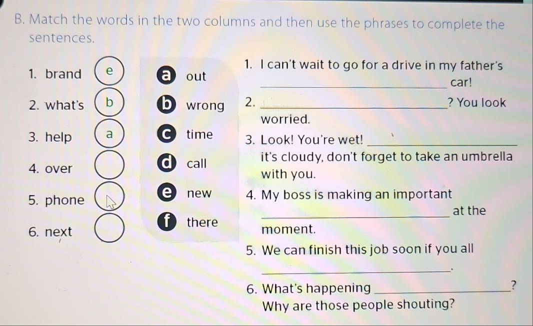 Match the words in the two columns and then use the phrases to complete the
sentences.
1. I can't wait to go for a drive in my father's
1.brand e a out
_car!
2. what's b b wrong 2. _? You look
worried.
3. help a C time 3. Look! You're wet!_
4. over dcall
it's cloudy, don't forget to take an umbrella
with you.
e new
5. phone 4. My boss is making an important
_
at the
f there
6. next moment.
5. We can finish this job soon if you all
_.
6. What's happening_
?
Why are those people shouting?