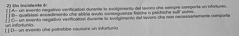 Un incidente è:
[ ] A- un evento negativo verificatosi durante lo svolgimento del lavoro che sempre comporta un infortunio.
[ ] B- qualsiasi accadimento che abbia avuto conseguenze fisiche o psichiche sull' uomo.
[ ] C- un evento negativo verificatosi durante lo svolgimento del lavoro che non necessariamente comporta
un infortunio.
[ ] D- un evento che potrebbe causare un infortunio