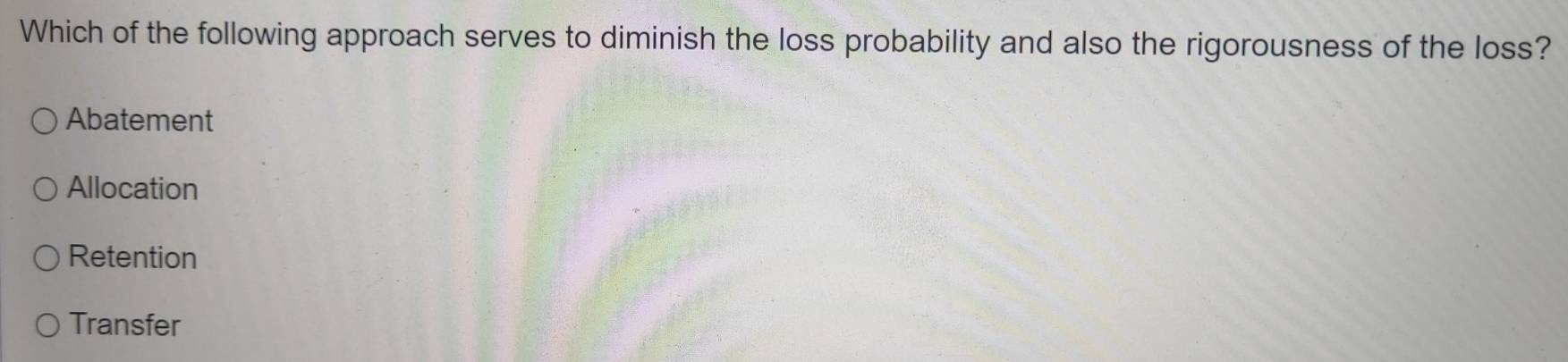 Which of the following approach serves to diminish the loss probability and also the rigorousness of the loss?
Abatement
Allocation
Retention
Transfer