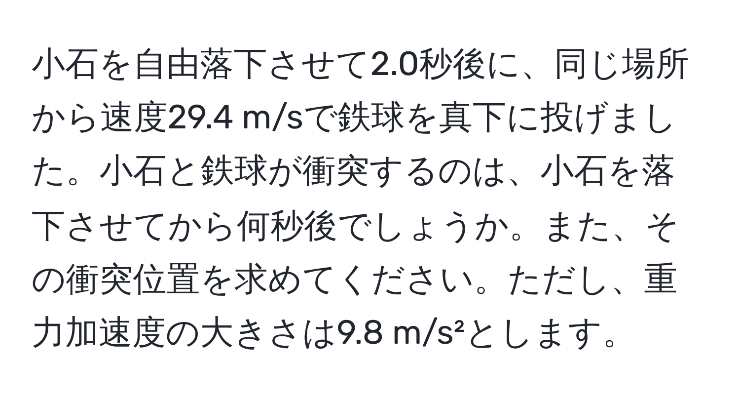 小石を自由落下させて2.0秒後に、同じ場所から速度29.4 m/sで鉄球を真下に投げました。小石と鉄球が衝突するのは、小石を落下させてから何秒後でしょうか。また、その衝突位置を求めてください。ただし、重力加速度の大きさは9.8 m/s²とします。