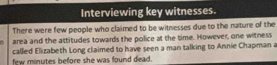 Interviewing key witnesses. 
There were few people who claimed to be witnesses due to the nature of the 
n area and the attitudes towards the police at the time. However, one witness 
called Elizabeth Long claimed to have seen a man talking to Annie Chapman a 
few minutes before she was found dead.