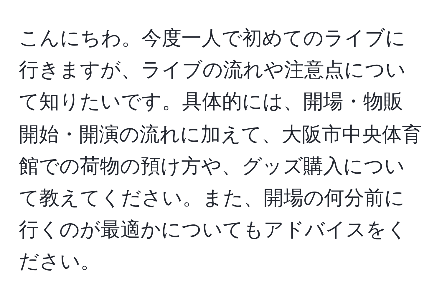 こんにちわ。今度一人で初めてのライブに行きますが、ライブの流れや注意点について知りたいです。具体的には、開場・物販開始・開演の流れに加えて、大阪市中央体育館での荷物の預け方や、グッズ購入について教えてください。また、開場の何分前に行くのが最適かについてもアドバイスをください。