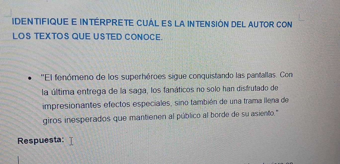 IDENTIFIQUE E INTÉRPRETE CUÁL ES LA INTENSIÓN DEL AUTOR CON 
LOS TEXTOS QUE USTED CONOCE. 
''El fenómeno de los superhéroes sigue conquistando las pantallas. Con 
la última entrega de la saga, los fanáticos no solo han disfrutado de 
impresionantes efectos especiales, sino también de una trama llena de 
giros inesperados que mantienen al público al borde de su asiento." 
Respuesta: