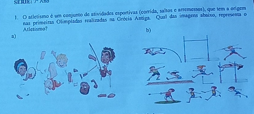 SERIE: r Ano
1. O atletismo é um conjunto de atividades esportivas (corrida, saltos e arremessos), que tem a origem
nas primeiras Olimpíadas realizadas na Grécia Antiga. Qual das imagens abaixo, representa o
Atletismo?
b)
a)