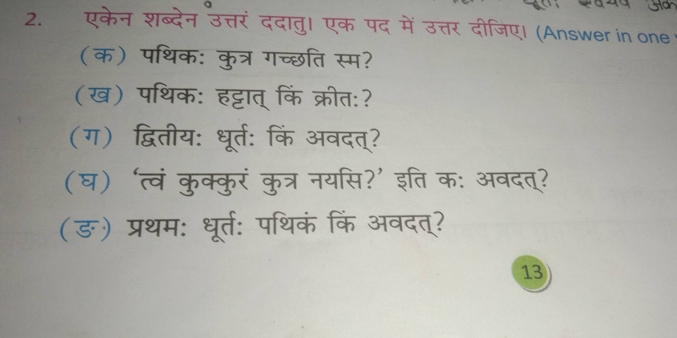 एकेन शब्देन उत्तरं ददातु। एक पद में उत्तर दीजिए। (Answer in one 
(क) पथिक: कुत्र गच्छति स्म? 
(ख) पथिक: हट्टात् किं क्रीत:? 
(ग) द्वितीय: धूर्त: किं अवदत्? 
(घ) ‘त्वं कुक्कुरं कुत्र नयसि?’ इति क: अवदत्? 
(ङ) प्रथम: धूर्त: पथिकं किं अवदत्? 
13