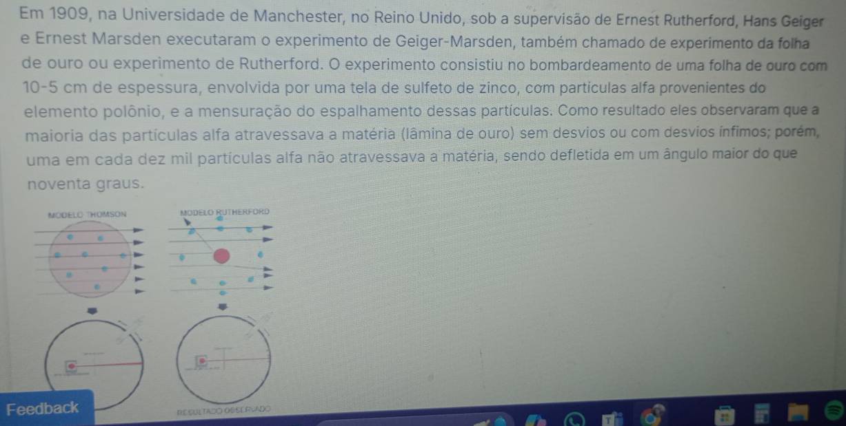 Em 1909, na Universidade de Manchester, no Reino Unido, sob a supervisão de Ernest Rutherford, Hans Geiger 
e Ernest Marsden executaram o experimento de Geiger-Marsden, também chamado de experimento da folha 
de ouro ou experimento de Rutherford. O experimento consistiu no bombardeamento de uma folha de ouro com
10-5 cm de espessura, envolvida por uma tela de sulfeto de zinco, cơm particulas alfa provenientes do 
elemento polônio, e a mensuração do espalhamento dessas partículas. Como resultado eles observaram que a 
maioria das partículas alfa atravessava a matéria (lâmina de ouro) sem desvios ou com desvios ínfimos; porém, 
uma em cada dez mil partículas alfa não atravessava a matéria, sendo defletida em um ângulo maior do que 
noventa graus. 
Feedback 
RESULTADO OSSERVADO