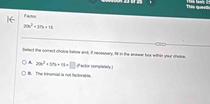 This test: 25
destion 23 o1 25 This questic
Factor.
20b^2+37b+15
Select the correct choice below and, if necessary, fill in the answer box within your choice.
A. 20b^2+37b+15=□ (Factor completely.)
B. The trinomial is not factorable.