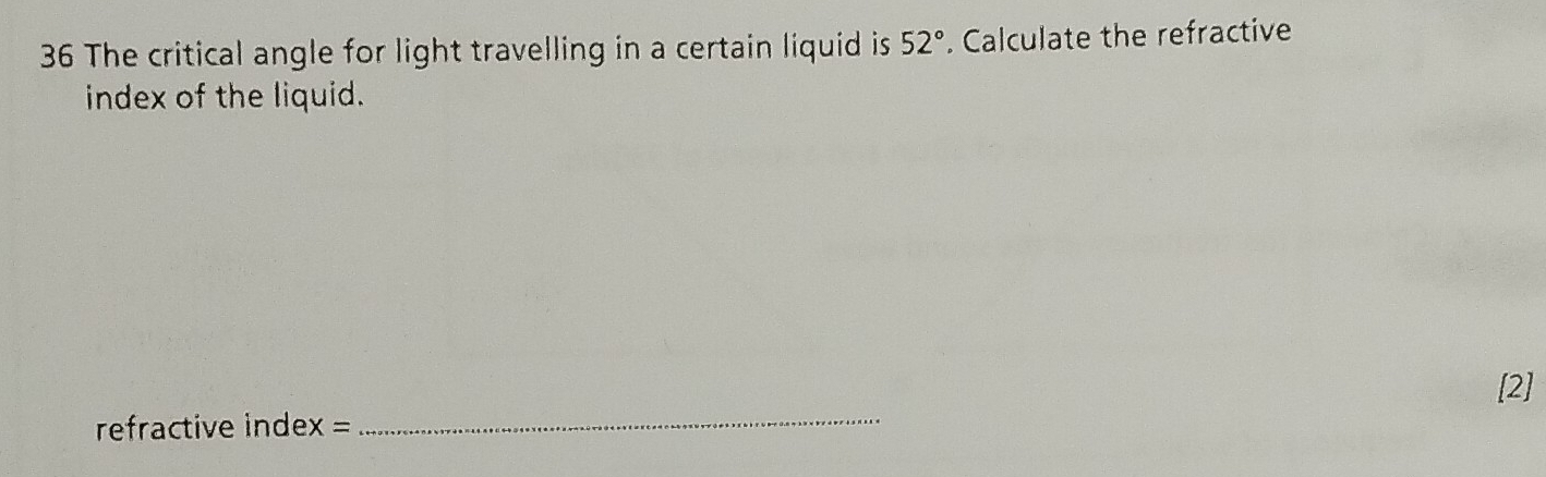 The critical angle for light travelling in a certain liquid is 52°. Calculate the refractive 
index of the liquid. 
_ 
[2] 
refractive index =