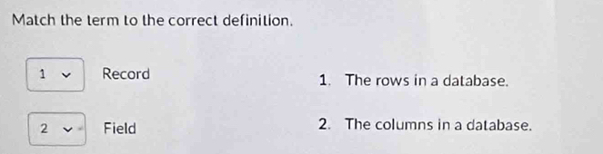 Match the term to the correct definition. 
1 Record 1. The rows in a database. 
2 Field 2. The columns in a database.