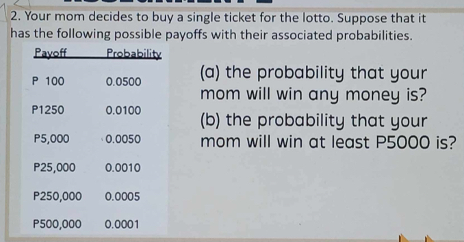 Your mom decides to buy a single ticket for the lotto. Suppose that it 
has the following possible payoffs with their associated probabilities. 
(a) the probability that your 
mom will win any money is? 
(b) the probability that your 
mom will win at least P5000 is?