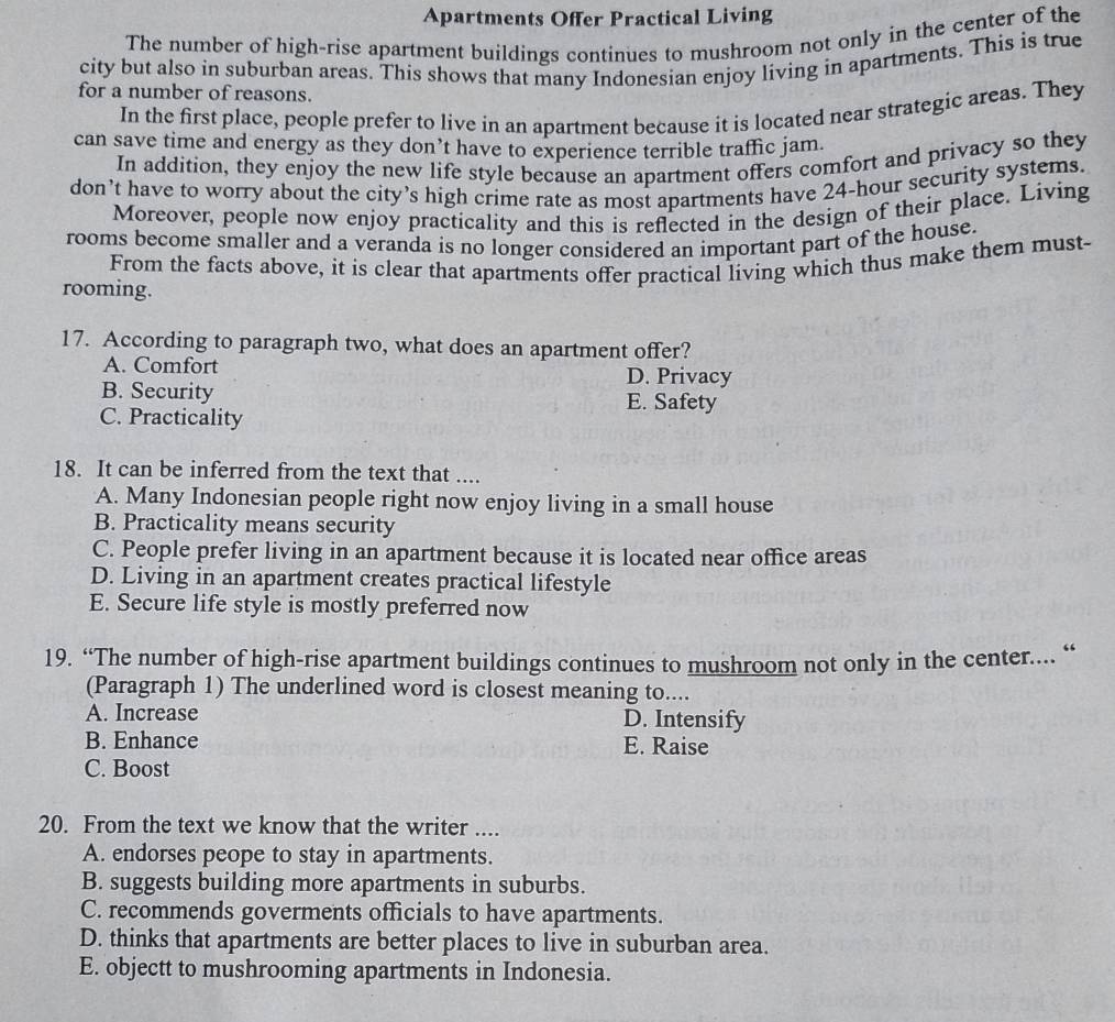 Apartments Offer Practical Living
The number of high-rise apartment buildings continues to mushroom not only in the center of the
city but also in suburban areas. This shows that many Indonesian enjoy living in apartments. This is true
for a number of reasons.
In the first place, people prefer to live in an apartment because it is located near strategic areas. They
can save time and energy as they don’t have to experience terrible traffic jam.
In addition, they enjoy the new life style because an apartment offers comfort and privacy so they
don’t have to worry about the city’s high crime rate as most apartments have 24-hour security systems.
Moreover, people now enjoy practicality and this is reflected in the design of their place. Living
rooms become smaller and a veranda is no longer considered an important part of the house.
From the facts above, it is clear that apartments offer practical living which thus make them must-
rooming.
17. According to paragraph two, what does an apartment offer?
A. Comfort D. Privacy
B. Security E. Safety
C. Practicality
18. It can be inferred from the text that ....
A. Many Indonesian people right now enjoy living in a small house
B. Practicality means security
C. People prefer living in an apartment because it is located near office areas
D. Living in an apartment creates practical lifestyle
E. Secure life style is mostly preferred now
19. “The number of high-rise apartment buildings continues to mushroom not only in the center.... “
(Paragraph 1) The underlined word is closest meaning to....
A. Increase D. Intensify
B. Enhance E. Raise
C. Boost
20. From the text we know that the writer ....
A. endorses peope to stay in apartments.
B. suggests building more apartments in suburbs.
C. recommends goverments officials to have apartments.
D. thinks that apartments are better places to live in suburban area.
E. objectt to mushrooming apartments in Indonesia.