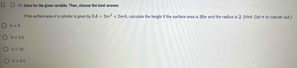 Solve for the given variable. Then, choose the best answer.
If the surface area of a cylinder is given by SA=2π r^2+2π rl , calculate the height if the surface area is 30π and the radius is 2. (Hint: Getπ to cancel out.)
h=6
h=5.5
h=22
h=6.5