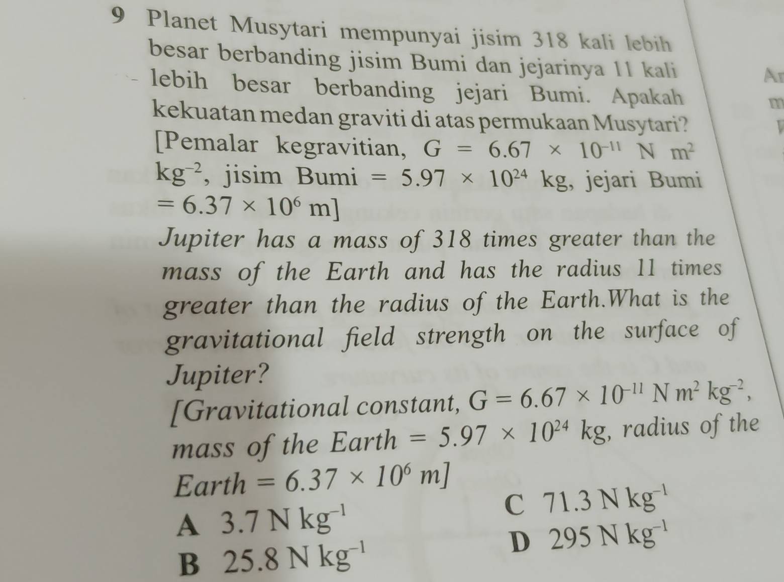 Planet Musytari mempunyai jisim 318 kali lebih
besar berbanding jisim Bumi dan jejarinya 11 kali
Ar
lebih besar berbanding jejari Bumi. Apakah
m
kekuatan medan graviti di atas permukaan Musytari?
[Pemalar kegravitian, G=6.67* 10^(-11) N m^2
kg^(-2) , jisim Bumi =5.97* 10^(24)kg , jejari Bumi
=6.37* 10^6m]
Jupiter has a mass of 318 times greater than the
mass of the Earth and has the radius 11 times
greater than the radius of the Earth.What is the
gravitational field strength on the surface of
Jupiter?
[Gravitational constant, G=6.67* 10^(-11)Nm^2kg^(-2), 
mass of the Earth =5.97* 10^(24)kg , radius of the
Earth =6.37* 10^6m]
A 3.7Nkg^(-1)
C 71.3Nkg^(-1)
D 295Nkg^(-1)
B 25.8Nkg^(-1)