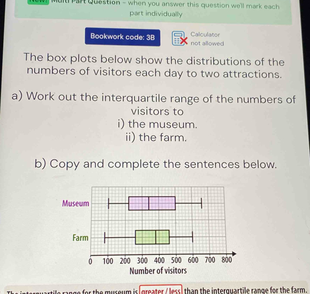 Multi Part Question - when you answer this question we'll mark each 
part individually 
Bookwork code: 3B Calculator 
not allowed 
The box plots below show the distributions of the 
numbers of visitors each day to two attractions. 
a) Work out the interquartile range of the numbers of 
visitors to 
i) the museum. 
ii) the farm. 
b) Copy and complete the sentences below. 
Number of visitors 
range for the museum is greater /less) than the interquartile range for the farm.