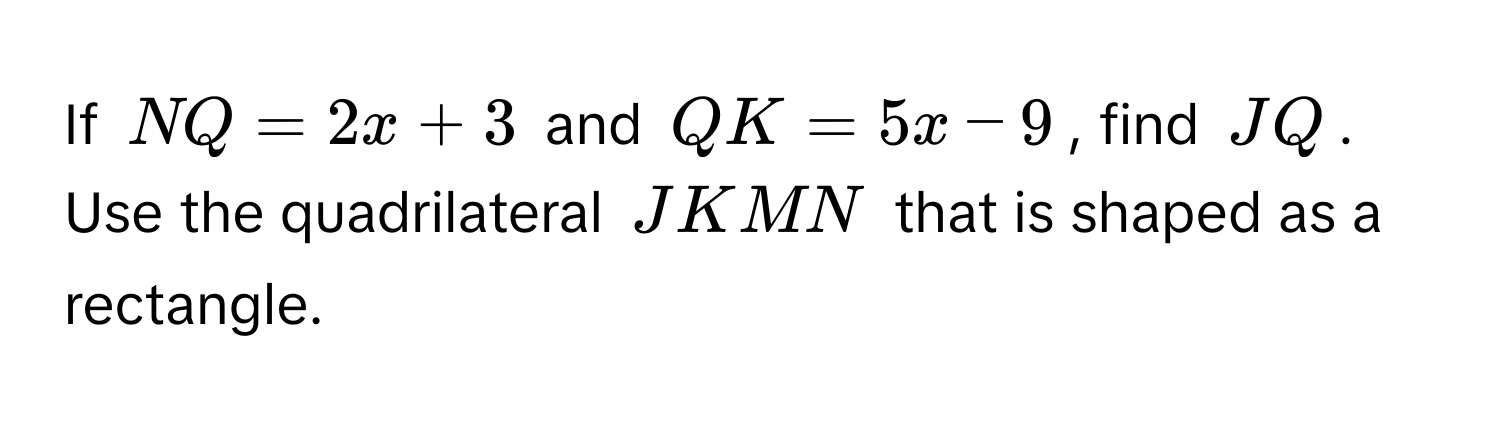 If $NQ = 2x + 3$ and $QK = 5x - 9$, find $JQ$. Use the quadrilateral $JKMN$ that is shaped as a rectangle.