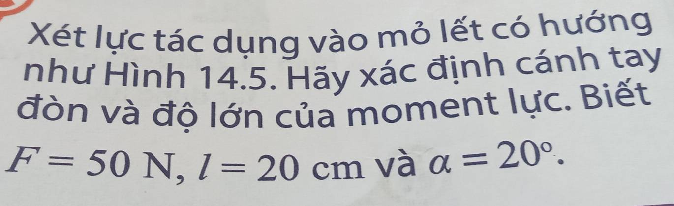 Xét lực tác dụng vào mỏ lết có hướng 
như Hình 14.5. Hãy xác định cánh tay 
đòn và độ lớn của moment lực. Biết
F=50N, l=20 cm và alpha =20°.