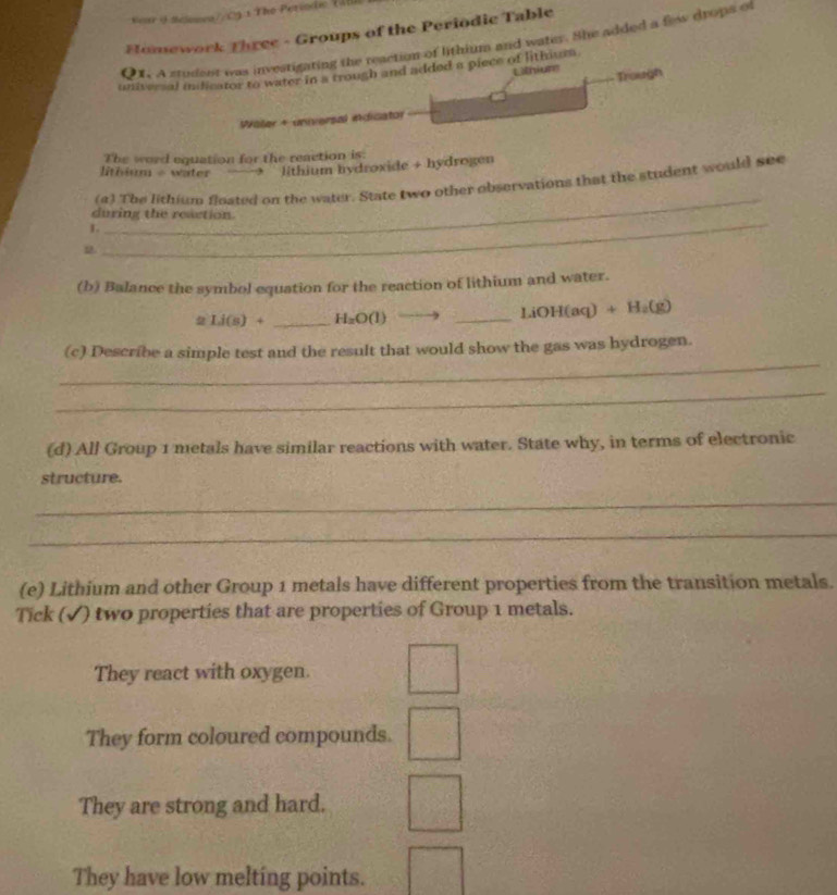 Kar 4 Sélomea//O3:1 The Periodc 145
Homework Three - Groups of the Periodic Table
QX. A student was investigating the reaction of lithium and water. She added a flew drops of
universal inidicator to water in a trough and added a piece of lithium
Lthiurs Trough
Wäler + universal indicator
The word equation for the reaction is
lithium - water lithium hydroxide + hydrogen
_
(a) The lithium floated on the water. State two other observations that the student would see
during the reaction.
L
D.
_
(b) Balance the symbol equation for the reaction of lithium and water.
2 Li(s)+ _  H_2O(1) _ LiOH(aq) + H₂(g)
_
(c) Describe a simple test and the result that would show the gas was hydrogen.
_
(d) All Group 1 metals have similar reactions with water. State why, in terms of electronic
structure.
_
_
(e) Lithium and other Group 1 metals have different properties from the transition metals.
Tick (√) two properties that are properties of Group 1 metals.
They react with oxygen.
They form coloured compounds.
They are strong and hard.
They have low melting points.
