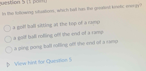 In the following situations, which ball has the greatest kinetic energy?
a golf ball sitting at the top of a ramp
a golf ball rolling off the end of a ramp
a ping pong ball rolling off the end of a ramp
View hint for Question 5