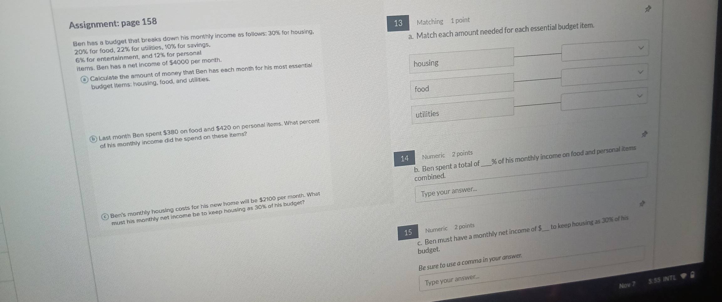 Assignment: page 158 13 Matching 1 point 
Ben has a budget that breaks down his monthly income as follows: 30% for housing,
6% for entertainment, and 12% for personal a. Match each amount needed for each essential budget item.
20% for food, 22% for utilities, 10% for savings, 
iterns. Ben has a net income of $4000 per month. 
) Calculate the amount of money that Ben has each month for his most essential 
housing 
budget items: housing, food, and utilities. 
food 
⑥ Last month Ben spent $380 on food and $420 on personal items. What percent utilities 
of his monthly income did he spend on these items? 
14 Numeric 2 points 
b. Ben spent a total of_ % of his monthly income on food and personal items 
combined. 
Ben's monthly housing costs for his new home will be $2100 per month. What 
Type your answer... 
must his monthly net income be to keep housing as 30% of his budget? 
15 Numeric 2 points 
c. Ben must have a monthly net income of $ __ to keep housing as 30% of his 
budget. 
Be sure to use a comma in your answer. 
Type your answer... 
Nov 5:55 INTL