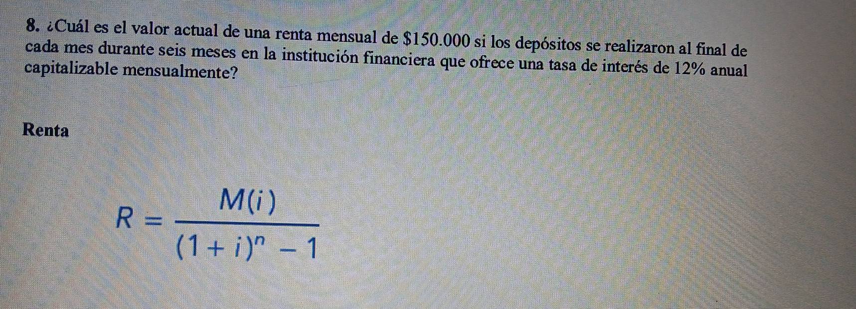 ¿Cuál es el valor actual de una renta mensual de $150.000 si los depósitos se realizaron al final de 
cada mes durante seis meses en la institución financiera que ofrece una tasa de interés de 12% anual 
capitalizable mensualmente? 
Renta
R=frac M(i)(1+i)^n-1