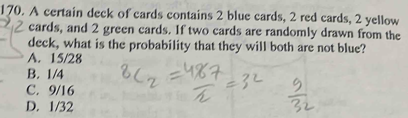 A certain deck of cards contains 2 blue cards, 2 red cards, 2 yellow
cards, and 2 green cards. If two cards are randomly drawn from the
deck, what is the probability that they will both are not blue?
A. 15/28
B. 1/4
C. 9/16
D. 1/32