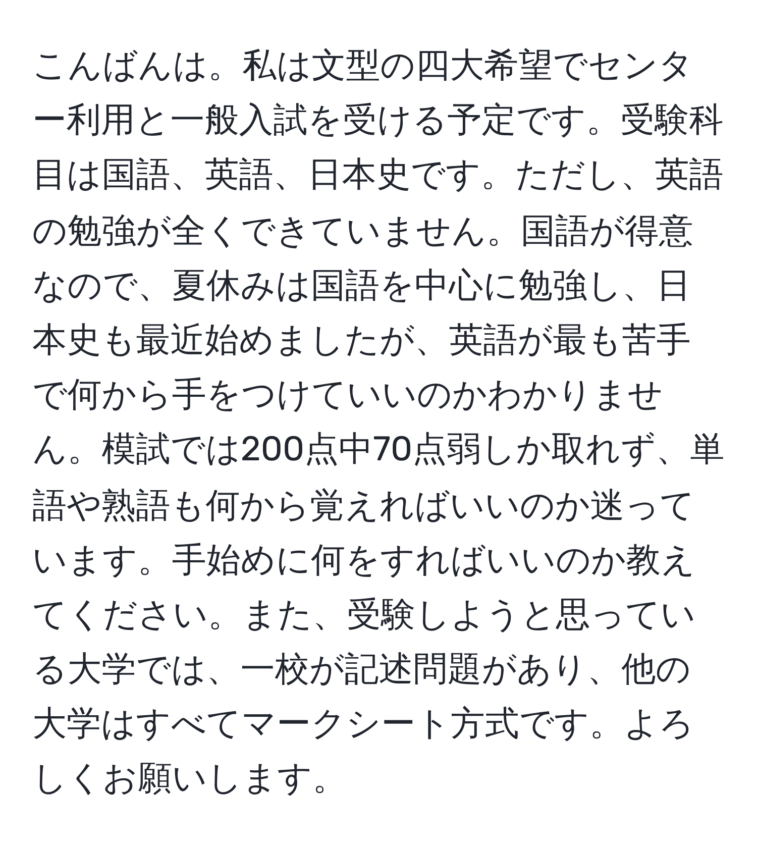 こんばんは。私は文型の四大希望でセンター利用と一般入試を受ける予定です。受験科目は国語、英語、日本史です。ただし、英語の勉強が全くできていません。国語が得意なので、夏休みは国語を中心に勉強し、日本史も最近始めましたが、英語が最も苦手で何から手をつけていいのかわかりません。模試では200点中70点弱しか取れず、単語や熟語も何から覚えればいいのか迷っています。手始めに何をすればいいのか教えてください。また、受験しようと思っている大学では、一校が記述問題があり、他の大学はすべてマークシート方式です。よろしくお願いします。