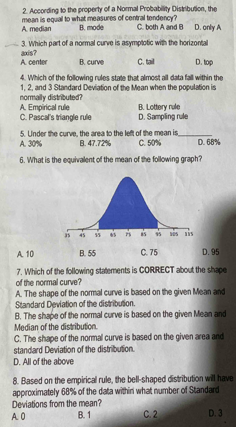 According to the property of a Normal Probability Distribution, the
mean is equal to what measures of central tendency?
A. median B. mode C. both A and B D. only A
3. Which part of a normal curve is asymptotic with the horizontal
axis?
A. center B. curve C. tail D. top
4. Which of the following rules state that almost all data fall within the
1, 2, and 3 Standard Deviation of the Mean when the population is
normally distributed?
A. Empirical rule B. Lottery rule
C. Pascal's triangle rule D. Sampling rule
5. Under the curve, the area to the left of the mean is_
A. 30% B. 47.72% C. 50% D. 68%
6. What is the equivalent of the mean of the following graph?
A. 10 B. 55 C. 75 D. 95
7. Which of the following statements is CORRECT about the shape
of the normal curve?
A. The shape of the normal curve is based on the given Mean and
Standard Deviation of the distribution.
B. The shape of the normal curve is based on the given Mean and
Median of the distribution.
C. The shape of the normal curve is based on the given area and
standard Deviation of the distribution.
D. All of the above
8. Based on the empirical rule, the bell-shaped distribution will have
approximately 68% of the data within what number of Standard
Deviations from the mean?
A. 0 B. 1 C. 2 D. 3