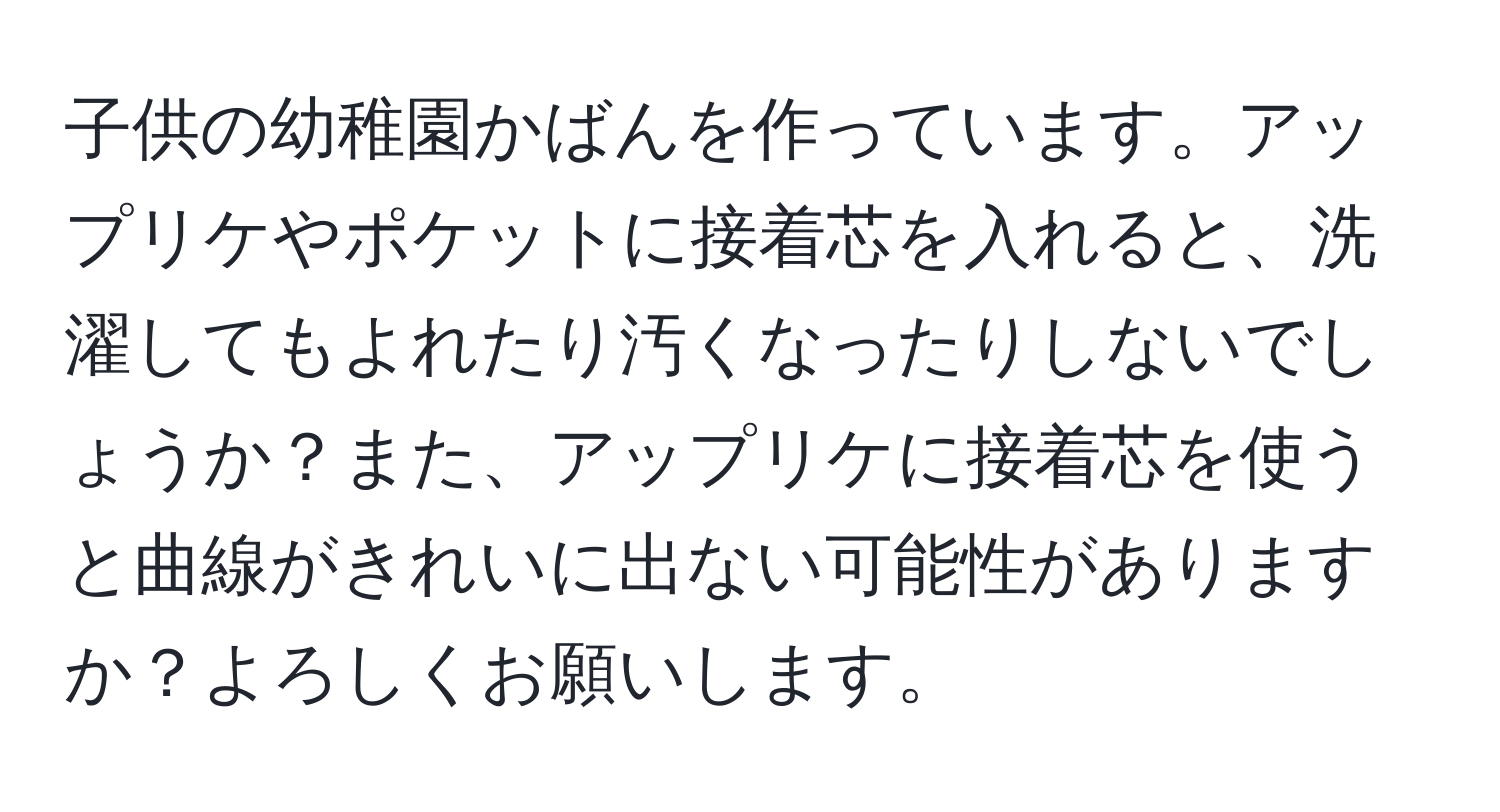 子供の幼稚園かばんを作っています。アップリケやポケットに接着芯を入れると、洗濯してもよれたり汚くなったりしないでしょうか？また、アップリケに接着芯を使うと曲線がきれいに出ない可能性がありますか？よろしくお願いします。