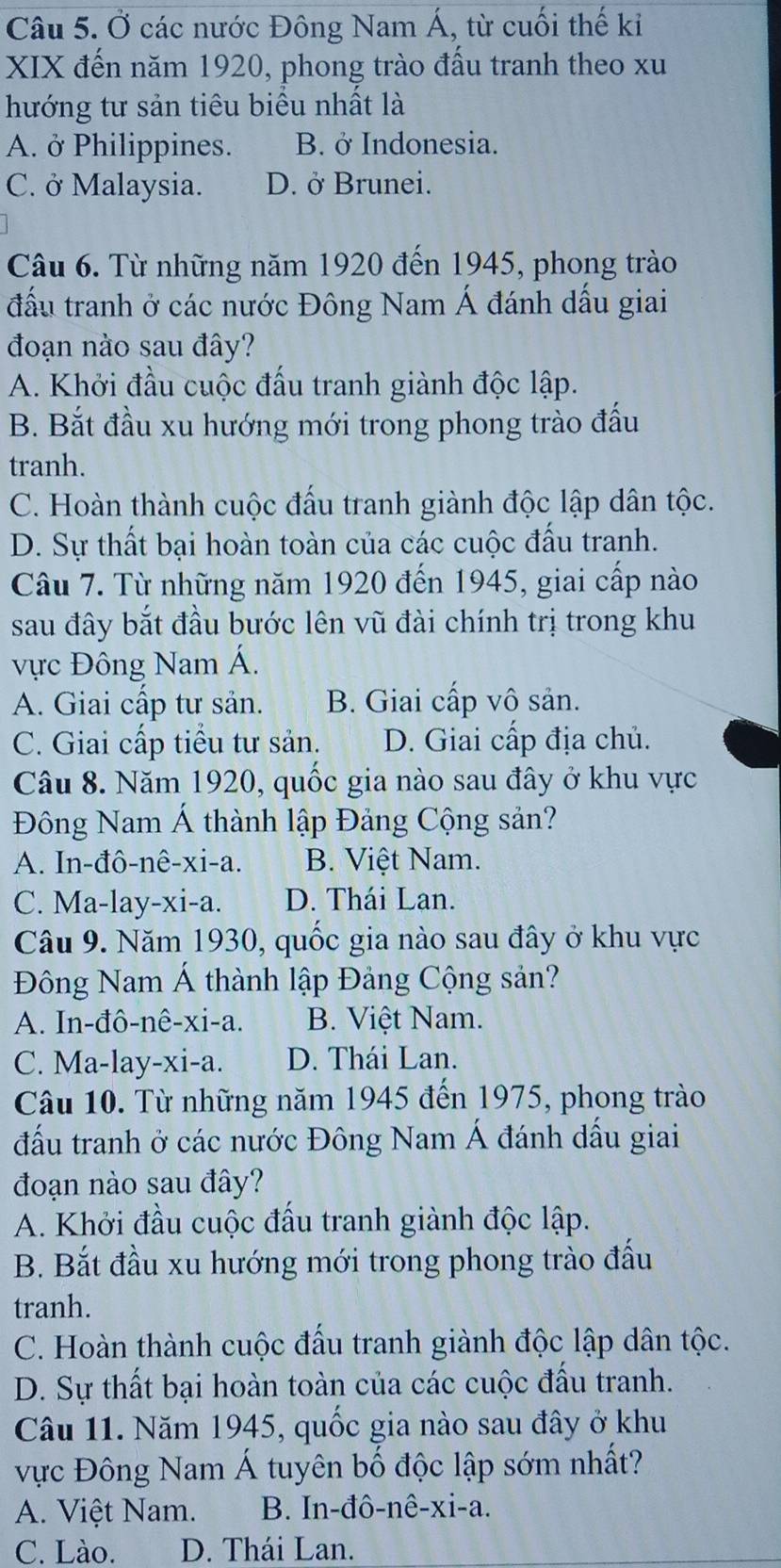 Ở các nước Đông Nam Á, từ cuối thế kỉ
XIX đến năm 1920, phong trào đấu tranh theo xu
hướng tư sản tiêu biểu nhất là
A. ở Philippines. B. ở Indonesia.
C. ở Malaysia. D. ở Brunei.
Câu 6. Từ những năm 1920 đến 1945, phong trào
đấu tranh ở các nước Đông Nam Á đánh dầu giai
đoạn nào sau đây?
A. Khởi đầu cuộc đấu tranh giành độc lập.
B. Bắt đầu xu hướng mới trong phong trào đấu
tranh.
C. Hoàn thành cuộc đấu tranh giành độc lập dân tộc.
D. Sự thất bại hoàn toàn của các cuộc đấu tranh.
Câu 7. Từ những năm 1920 đến 1945, giai cấp nào
sau đây bắt đầu bước lên vũ đài chính trị trong khu
ực Đông Nam Á.
A. Giai cấp tư sản. B. Giai cấp vô sản.
C. Giai cấp tiểu tư sản. D. Giai cấp địa chủ.
Câu 8. Năm 1920, quốc gia nào sau đây ở khu vực
Đông Nam Á thành lập Đảng Cộng sản?
A. In-đô-nê-xi-a. B. Việt Nam.
C. Ma-lay-xi-a. D. Thái Lan.
Câu 9. Năm 1930, quốc gia nào sau đây ở khu vực
Đông Nam Á thành lập Đảng Cộng sản?
A. In-đô-nê-xi-a. B. Việt Nam.
C. Ma-lay-xi-a. D. Thái Lan.
Câu 10. Từ những năm 1945 đến 1975, phong trào
đấu tranh ở các nước Đông Nam Á đánh dầu giai
đoạn nào sau đây?
A. Khởi đầu cuộc đấu tranh giành độc lập.
B. Bắt đầu xu hướng mới trong phong trào đầu
tranh.
C. Hoàn thành cuộc đấu tranh giành độc lập dân tộc.
D. Sự thất bại hoàn toàn của các cuộc đấu tranh.
Câu 11. Năm 1945, quốc gia nào sau đây ở khu
vực Đông Nam Á tuyên bố độc lập sớm nhất?
A. Việt Nam. B. In-đô-nê-xi-a.
C. Lào. D. Thái Lan.